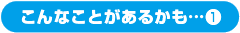 こんなことがあるかも…①