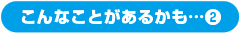 こんなことがあるかも…②