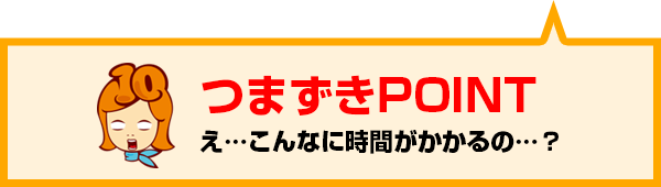 つまずきPOINT：え…こんなに時間がかかるの…？