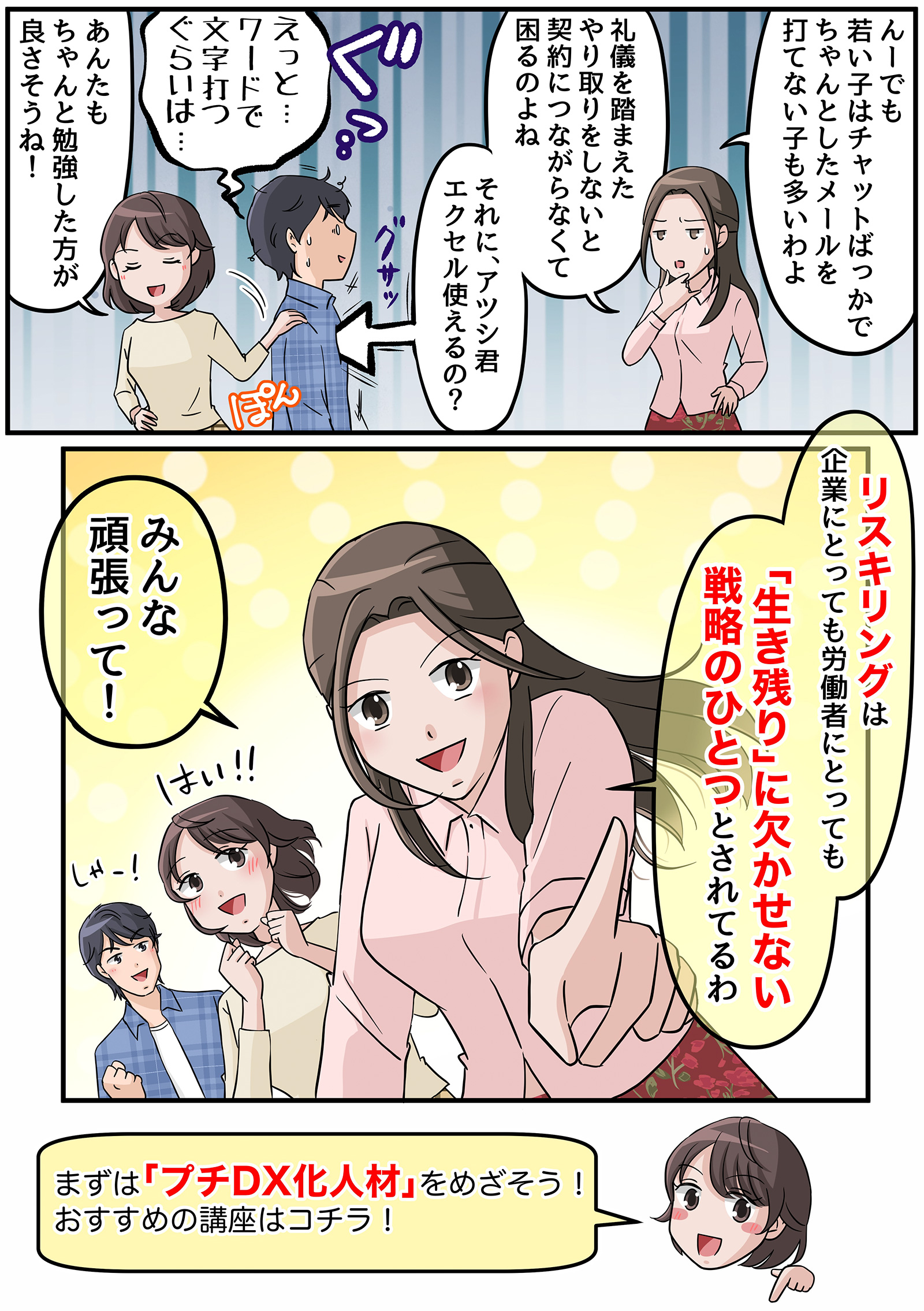 
						アキ「うーん、ゲームでパソコンを使っていても、今の子はチャットばかりでしゃんとしたメールを打てない子も多いわよ。
						礼儀を踏まえたやりとりをしないと契約につながらなくて困るのよね。それにアツシくんエクセル使いこなせるの？？」
						アツシ「えっと……ワードで文字を打つくらいは……」
						マサミ「アツシもちゃんと勉強した方がよさそうね！」
						アキ「リスキリングは企業にとっても労働者にとっても【生き残りの欠かせない戦略のひとつ】とされているわ！
						アキやアツシ君だけでなく、就職転職を希望しているみんなも頑張ってね！」
						マサミ「まずがプチDX化人材を一緒に目指そう！おすすめの講座はコチラ！」
						