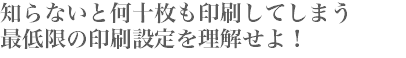 知らないと何十枚も印刷してしまう 最低限の印刷設定を理解せよ！ 