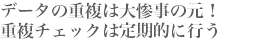 データの重複は大惨事の元！
重複チェックは定期的に行う