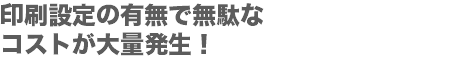 印刷設定の有無で無駄な
コストが大量発生！