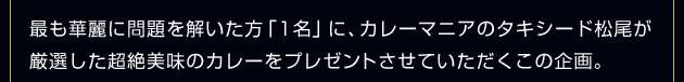 最も華麗に問題を解いた方「1名」に、カレーマニアのタキシード松尾が厳選した超絶美味のカレーをプレゼントさせていただくこの企画。