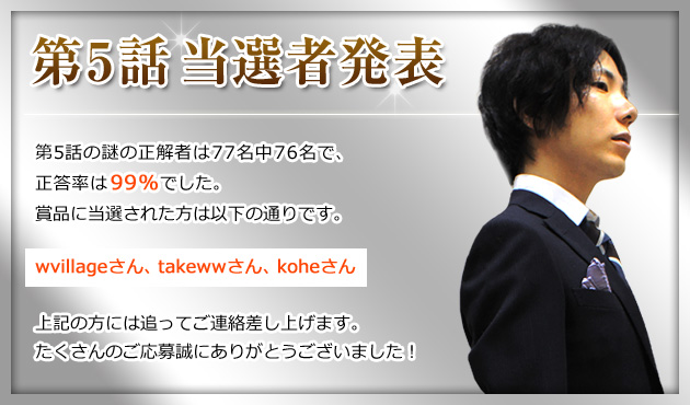 第5話当選者発表 第5話の謎の正解者数77名中76名で、正答率は99％でした。賞品に当選された方は以下の通りです。wvillageさん、takewwさん、koheさん 上記の方には追ってご連絡差し上げます。たくさんのご応募誠にありがとうございました！