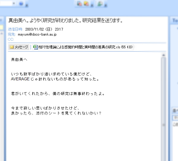 Subject：真由美へ。ようやく研究が終わりました。研究結果を送ります。DATE：2003/11/2　23:17 真由美へ。いつも数字ばかり追い求めている僕だけど、AVERAGEじゃ計れないものがあるって知った。君がいてくれたから、僕の研究は無事終わったよ。今まで寂しい思いばかりさせたけど、良かったら、添付のシートを見てくれないかい？