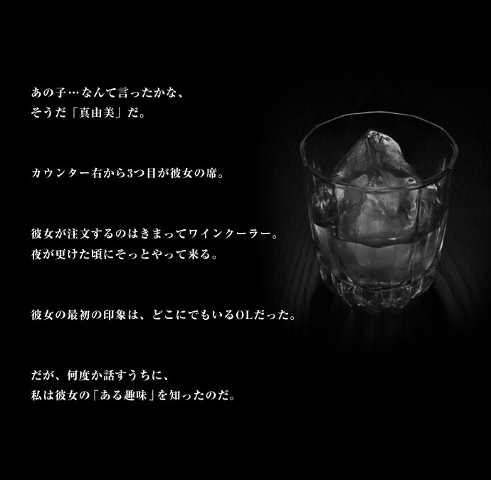 あの子…なんて言ったかな、そうだ「真由美」だ。カウンター右から3つ目が彼女の席。彼女が注文するのはきまってワインクーラー。夜が更けた頃にそっとやって来る。彼女の最初の印象は、どこにでもいるOLだった。だが、何度か話すうちに、私は彼女の「ある趣味」を知ったのだ。