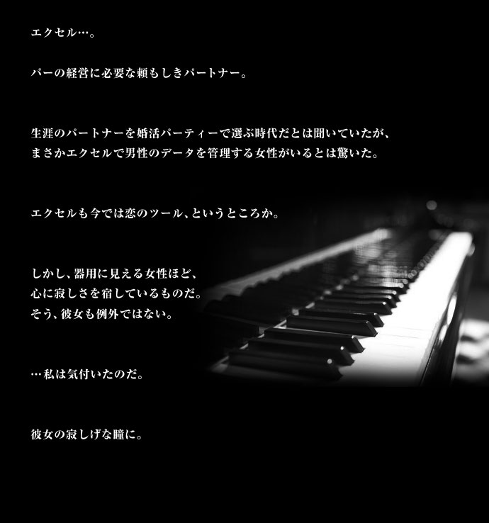 エクセル・・・。バーの経営に必要な頼もしきパートナー。生涯のパートナーを婚活パーティーで選ぶ時代だとは聞いていたが、まさかエクセルで男性のデータを管理する女性がいるとは驚いた。エクセルも今では恋のツール、というところか。しかし、器用に見える女性ほど、心に寂しさを宿しているものだ。そう、彼女も例外ではない。・・・私は気付いたのだ。彼女の寂しげな瞳に。