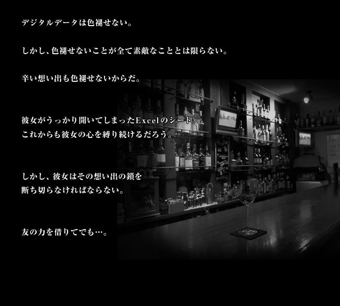 デジタルデータは色褪せない。しかし、色褪せないことが全て素敵なこととは限らない。辛い想い出も色褪せないからだ。彼女がうっかり開いてしまったExcelのシート。これからも彼女の心を縛り続けるだろう。しかし、彼女はその想い出の鎖を断ち切らなければならない。友の力を借りてでも・・・。