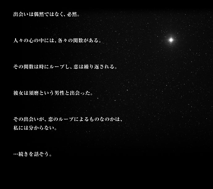 出会いは偶然ではなく、必然。人々の心の中には、各々の関数がある。その関数は時にループし、恋は繰り返される。彼女は須磨という男性と出会った。その出会いが、恋のループによるものなのかは、私には分からない。・・・続きを話そう。