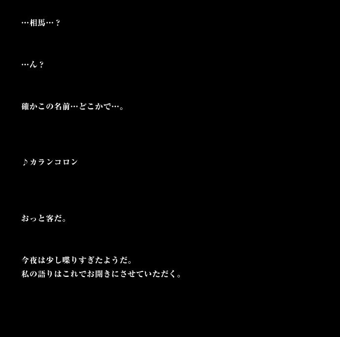 ・・・相馬・・・？・・・ん？確かこの名前・・・どこかで・・・。♪カランコロン おっと客だ。今夜は少し喋りすぎたようだ。私の語りはこれでお開きにさせていただく。