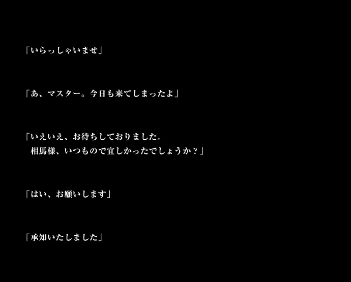 「いらっしゃいませ」「あ、マスター。今日も来てしまったよ」「いえいえ、お待ちしておりました。相馬様、いつもので宜しかったでしょうか？」「はい、お願いします」「承知いたしました」