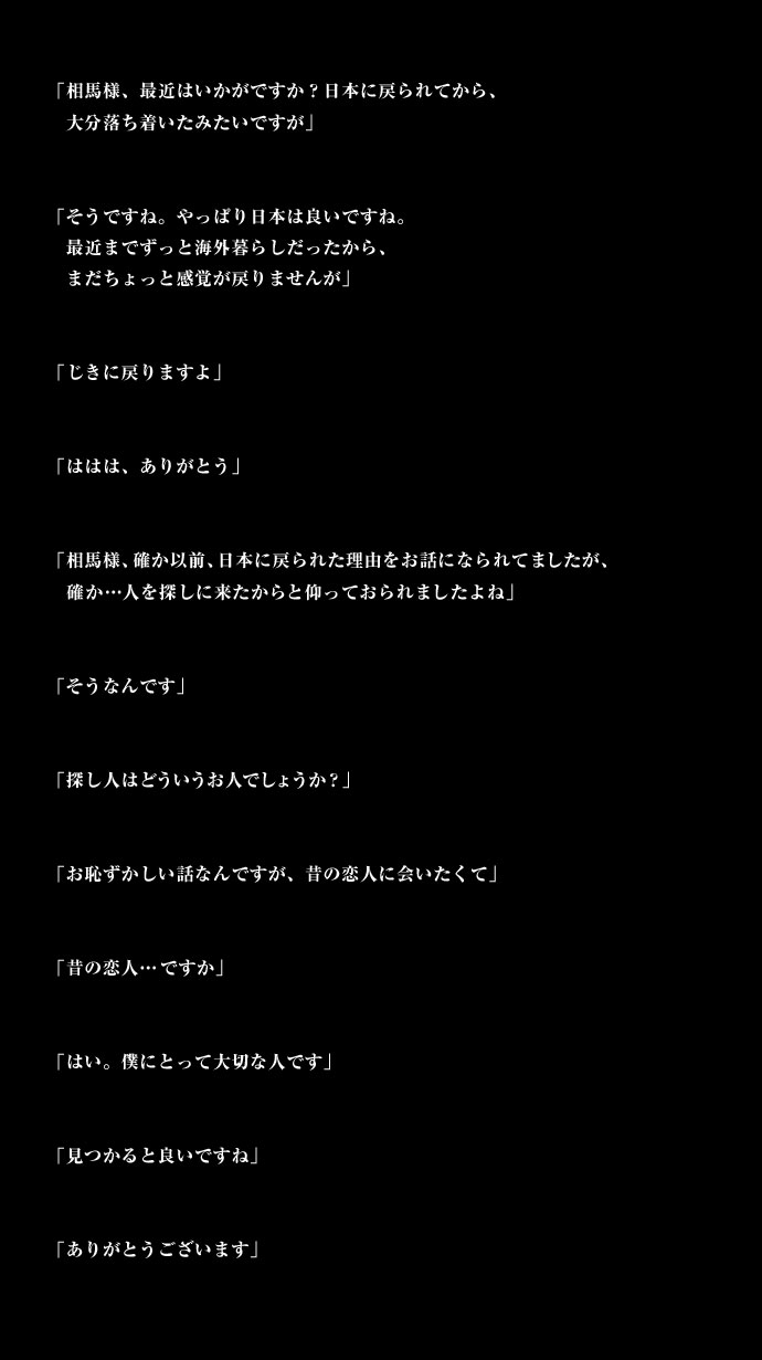 「相馬様、最近はいかがですか?日本に戻られてから、大分落ち着いたみたいですが」「そうですね。やっぱり日本は良いですね。最近までずっと海外暮らしだったから、まだちょっと感覚が戻りませんが」「じきに戻りますよ」「ははは、ありがとう」「相馬様、確か以前、日本に戻られた理由をお話になられてましたが、確か・・・人を探しに来たからと仰っておられましたよね」「そうなんです」「探し人はどういうお人でしょうか?」「お恥ずかしい話なんですが、昔の恋人に会いたくて」「昔の恋人・・・ですか」「はい。僕にとって大切な人です」「見つかると良いですね」「ありがとうございます」