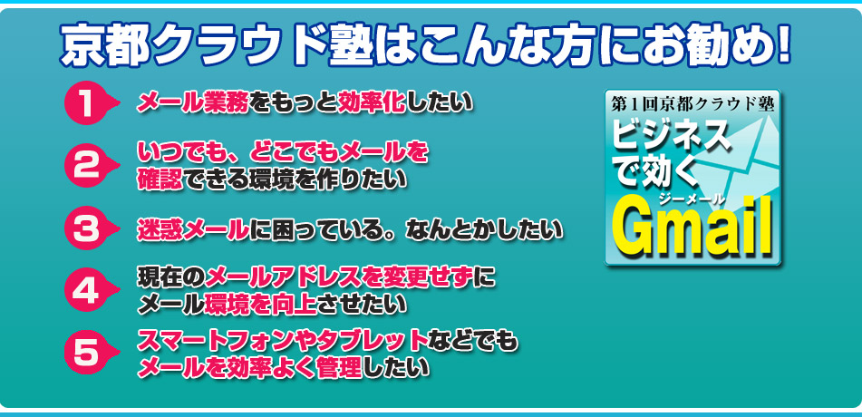 京都クラウド塾はこんな方にお勧め！メール業務をもっと効率化したい。・いつでも、どこでもメールを確認できる環境を作りたい​。・迷惑メールに困っている。なんとかしたい・現在のメールアドレスを変更せずにメール環境を向上さ​せたい・スマートフォンやタブレットなどでもメールを効率良く​管理したい。
