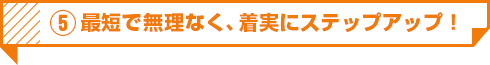 5 最短で無理なく、着実にステップアップ！