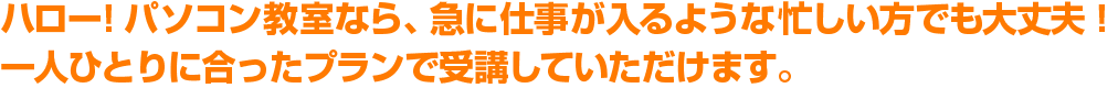 ハロー！パソコン教室なら、急に仕事が入るような忙しい方でも大丈夫！一人ひとりに合ったプランで受講していただけます。