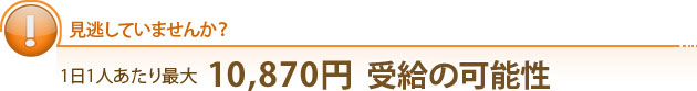 見逃していませんか？1日1人あたり最大13,685円  受給の可能性