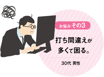 お悩みその3 打ち間違えが
多くて困る。 30代男性